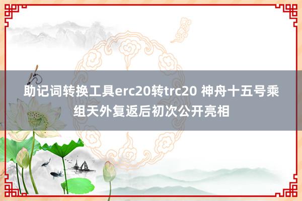 助记词转换工具erc20转trc20 神舟十五号乘组天外复返后初次公开亮相